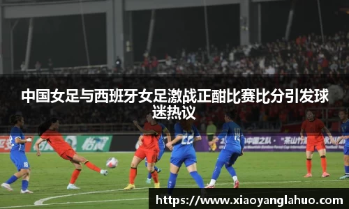 中国女足与西班牙女足激战正酣比赛比分引发球迷热议